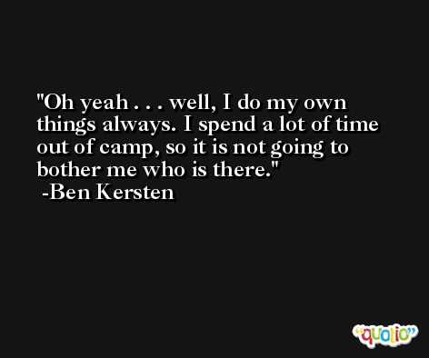 Oh yeah . . . well, I do my own things always. I spend a lot of time out of camp, so it is not going to bother me who is there. -Ben Kersten