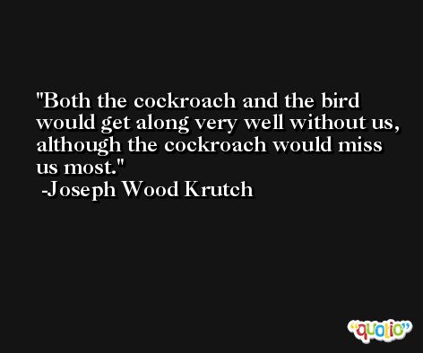 Both the cockroach and the bird would get along very well without us, although the cockroach would miss us most. -Joseph Wood Krutch