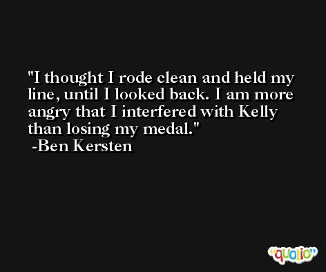 I thought I rode clean and held my line, until I looked back. I am more angry that I interfered with Kelly than losing my medal. -Ben Kersten