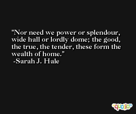Nor need we power or splendour, wide hall or lordly dome; the good, the true, the tender, these form the wealth of home. -Sarah J. Hale