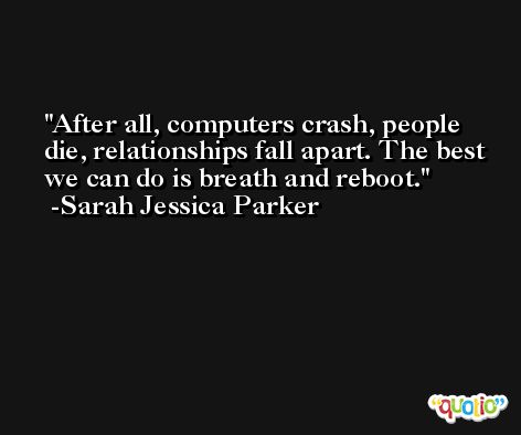 After all, computers crash, people die, relationships fall apart. The best we can do is breath and reboot. -Sarah Jessica Parker