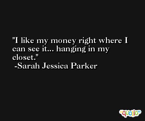 I like my money right where I can see it... hanging in my closet. -Sarah Jessica Parker