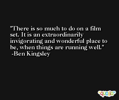 There is so much to do on a film set. It is an extraordinarily invigorating and wonderful place to be, when things are running well. -Ben Kingsley