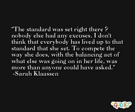 The standard was set right there ? nobody else had any excuses. I don't think that everybody has lived up to that standard that she set. To compete the way she does, with the balancing act of what else was going on in her life, was more than anyone could have asked. -Sarah Klaassen