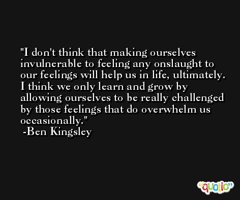 I don't think that making ourselves invulnerable to feeling any onslaught to our feelings will help us in life, ultimately. I think we only learn and grow by allowing ourselves to be really challenged by those feelings that do overwhelm us occasionally. -Ben Kingsley