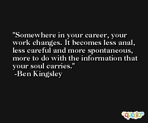 Somewhere in your career, your work changes. It becomes less anal, less careful and more spontaneous, more to do with the information that your soul carries. -Ben Kingsley