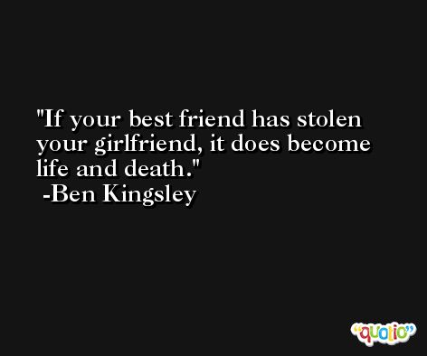If your best friend has stolen your girlfriend, it does become life and death. -Ben Kingsley