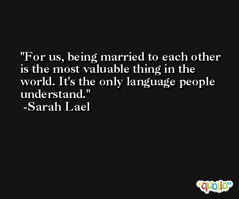For us, being married to each other is the most valuable thing in the world. It's the only language people understand. -Sarah Lael