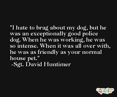 I hate to brag about my dog, but he was an exceptionally good police dog. When he was working, he was so intense. When it was all over with, he was as friendly as your normal house pet. -Sgt. David Huntimer
