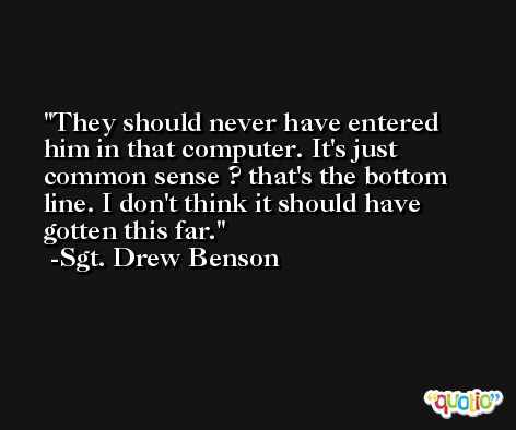 They should never have entered him in that computer. It's just common sense ? that's the bottom line. I don't think it should have gotten this far. -Sgt. Drew Benson