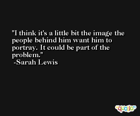 I think it's a little bit the image the people behind him want him to portray. It could be part of the problem. -Sarah Lewis