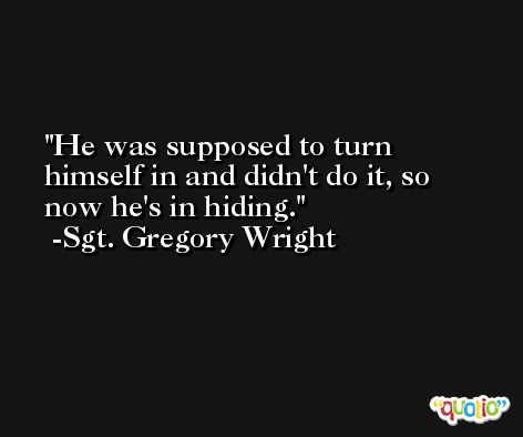 He was supposed to turn himself in and didn't do it, so now he's in hiding. -Sgt. Gregory Wright