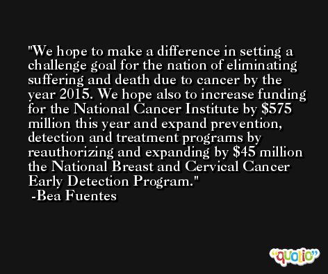 We hope to make a difference in setting a challenge goal for the nation of eliminating suffering and death due to cancer by the year 2015. We hope also to increase funding for the National Cancer Institute by $575 million this year and expand prevention, detection and treatment programs by reauthorizing and expanding by $45 million the National Breast and Cervical Cancer Early Detection Program. -Bea Fuentes