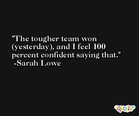 The tougher team won (yesterday), and I feel 100 percent confident saying that. -Sarah Lowe