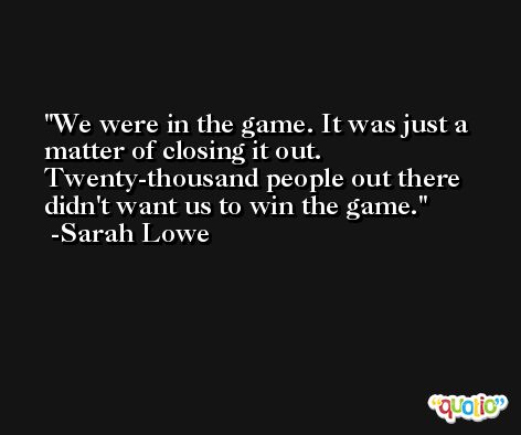 We were in the game. It was just a matter of closing it out. Twenty-thousand people out there didn't want us to win the game. -Sarah Lowe