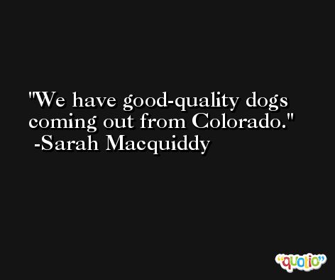 We have good-quality dogs coming out from Colorado. -Sarah Macquiddy