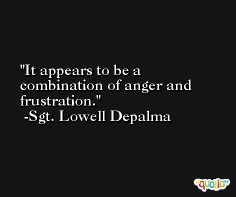 It appears to be a combination of anger and frustration. -Sgt. Lowell Depalma