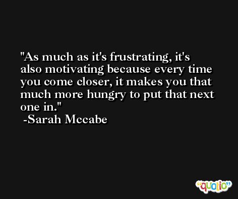 As much as it's frustrating, it's also motivating because every time you come closer, it makes you that much more hungry to put that next one in. -Sarah Mccabe