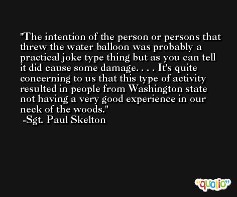 The intention of the person or persons that threw the water balloon was probably a practical joke type thing but as you can tell it did cause some damage. . . . It's quite concerning to us that this type of activity resulted in people from Washington state not having a very good experience in our neck of the woods. -Sgt. Paul Skelton