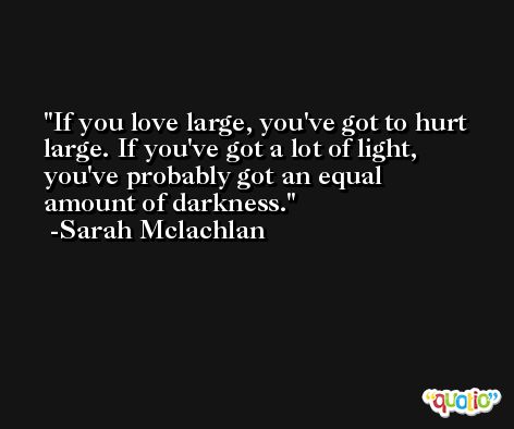 If you love large, you've got to hurt large. If you've got a lot of light, you've probably got an equal amount of darkness. -Sarah Mclachlan