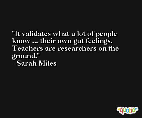 It validates what a lot of people know ... their own gut feelings. Teachers are researchers on the ground. -Sarah Miles