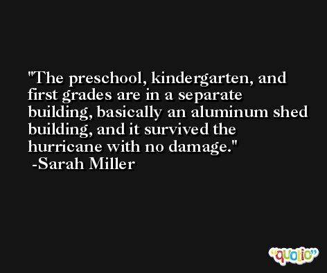 The preschool, kindergarten, and first grades are in a separate building, basically an aluminum shed building, and it survived the hurricane with no damage. -Sarah Miller
