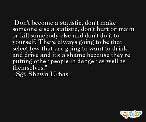 Don't become a statistic, don't make someone else a statistic, don't hurt or maim or kill somebody else and don't do it to yourself. There always going to be that select few that are going to want to drink and drive and it's a shame because they're putting other people in danger as well as themselves. -Sgt. Shawn Urbas