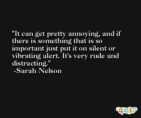 It can get pretty annoying, and if there is something that is so important just put it on silent or vibrating alert. It's very rude and distracting. -Sarah Nelson