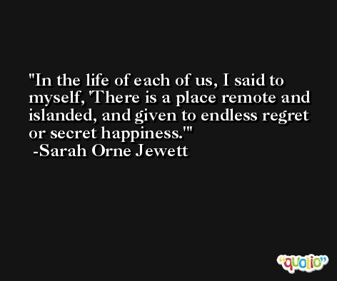 In the life of each of us, I said to myself, 'There is a place remote and islanded, and given to endless regret or secret happiness.' -Sarah Orne Jewett