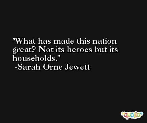 What has made this nation great? Not its heroes but its households. -Sarah Orne Jewett