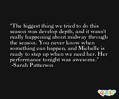 The biggest thing we tried to do this season was develop depth, and it wasn't really happening about midway through the season. You never know when something can happen, and Michelle is ready to step up when we need her. Her performance tonight was awesome. -Sarah Patterson