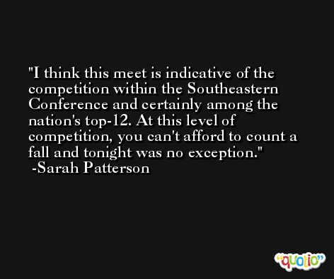I think this meet is indicative of the competition within the Southeastern Conference and certainly among the nation's top-12. At this level of competition, you can't afford to count a fall and tonight was no exception. -Sarah Patterson