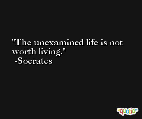 The unexamined life is not worth living. -Socrates