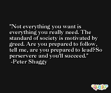 Not everything you want is everything you really need. The standard of society is motivated by greed. Are you prepared to follow, tell me, are you prepared to lead?So perservere and you'll succeed. -Peter Shaggy
