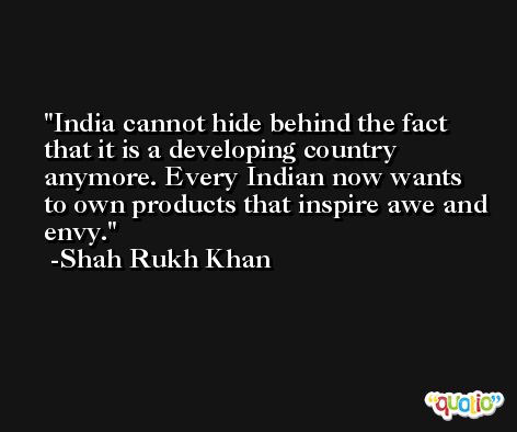 India cannot hide behind the fact that it is a developing country anymore. Every Indian now wants to own products that inspire awe and envy. -Shah Rukh Khan