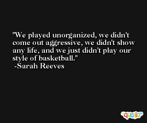 We played unorganized, we didn't come out aggressive, we didn't show any life, and we just didn't play our style of basketball. -Sarah Reeves