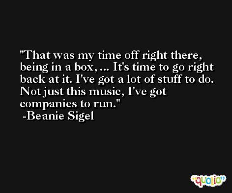 That was my time off right there, being in a box, ... It's time to go right back at it. I've got a lot of stuff to do. Not just this music, I've got companies to run. -Beanie Sigel
