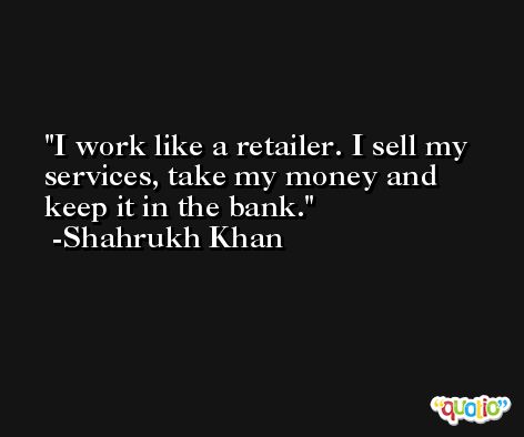 I work like a retailer. I sell my services, take my money and keep it in the bank. -Shahrukh Khan