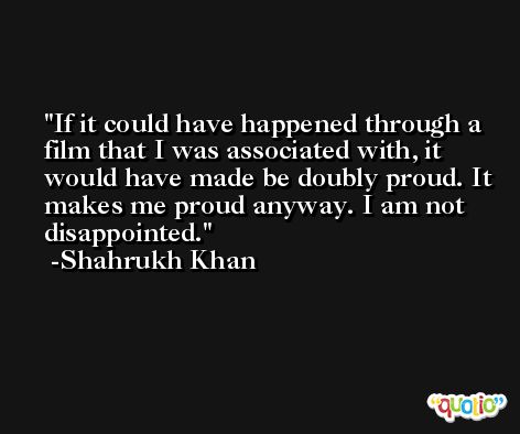 If it could have happened through a film that I was associated with, it would have made be doubly proud. It makes me proud anyway. I am not disappointed. -Shahrukh Khan