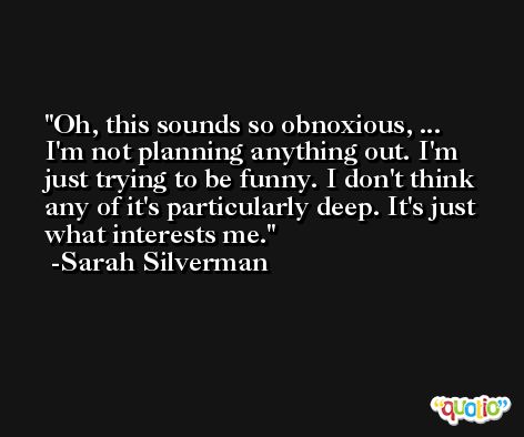 Oh, this sounds so obnoxious, ... I'm not planning anything out. I'm just trying to be funny. I don't think any of it's particularly deep. It's just what interests me. -Sarah Silverman