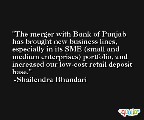 The merger with Bank of Punjab has brought new business lines, especially in its SME (small and medium enterprises) portfolio, and increased our low-cost retail deposit base. -Shailendra Bhandari