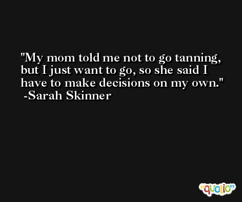 My mom told me not to go tanning, but I just want to go, so she said I have to make decisions on my own. -Sarah Skinner