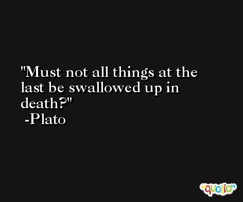 Must not all things at the last be swallowed up in death? -Plato