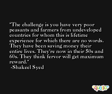 The challenge is you have very poor peasants and farmers from undeveloped countries for whom this is lifetime experience for which there are no words. They have been saving money their entire lives. They're now in their 50s and 60s. They think fervor will get maximum reward. -Shakeel Syed