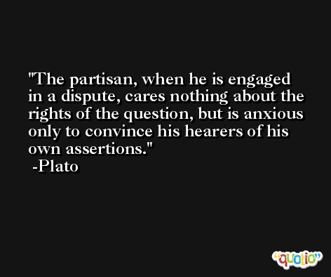 The partisan, when he is engaged in a dispute, cares nothing about the rights of the question, but is anxious only to convince his hearers of his own assertions. -Plato