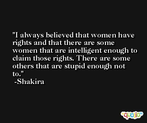 I always believed that women have rights and that there are some women that are intelligent enough to claim those rights. There are some others that are stupid enough not to. -Shakira