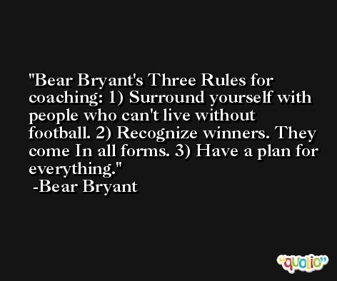 Bear Bryant's Three Rules for coaching: 1) Surround yourself with people who can't live without football. 2) Recognize winners. They come In all forms. 3) Have a plan for everything. -Bear Bryant