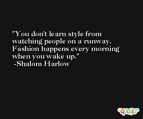 You don't learn style from watching people on a runway. Fashion happens every morning when you wake up. -Shalom Harlow