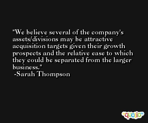 We believe several of the company's assets/divisions may be attractive acquisition targets given their growth prospects and the relative ease to which they could be separated from the larger business. -Sarah Thompson