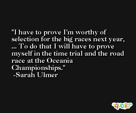 I have to prove I'm worthy of selection for the big races next year, ... To do that I will have to prove myself in the time trial and the road race at the Oceania Championships. -Sarah Ulmer